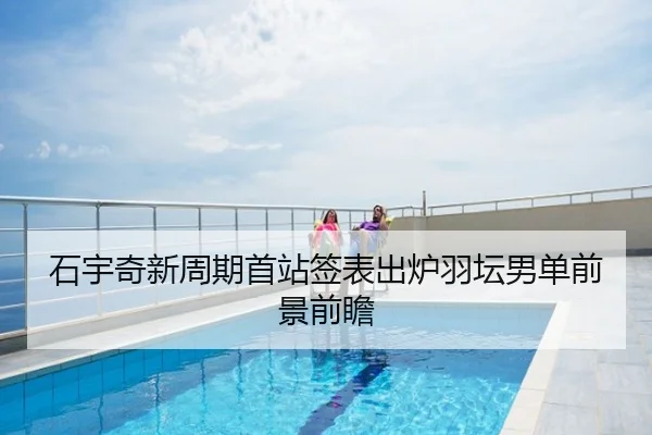 石宇奇新周期首站签表出炉羽坛男单前景前瞻