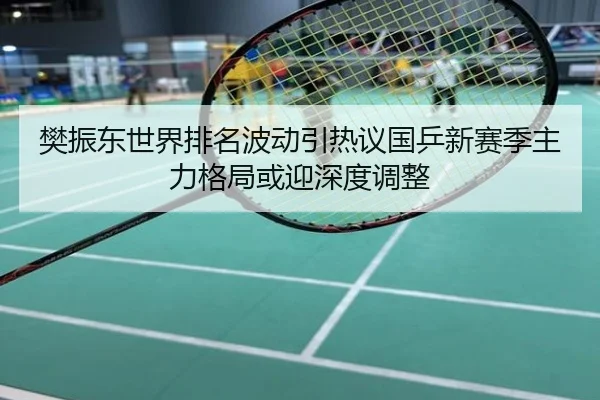 樊振东世界排名波动引热议国乒新赛季主力格局或迎深度调整