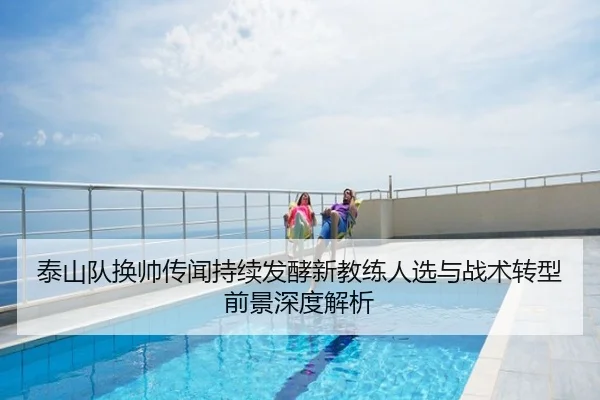 泰山队换帅传闻持续发酵新教练人选与战术转型前景深度解析