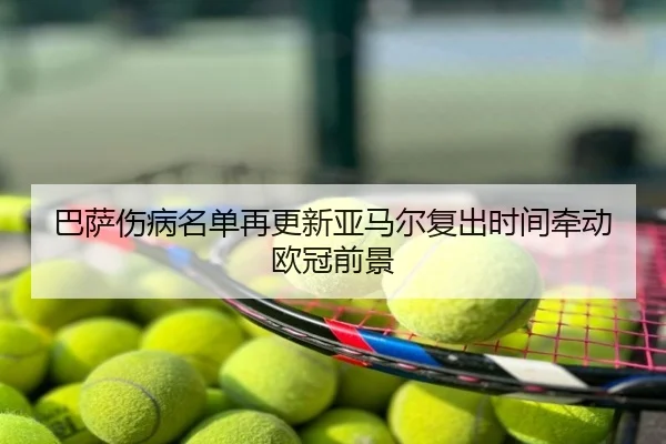巴萨伤病名单再更新亚马尔复出时间牵动欧冠前景