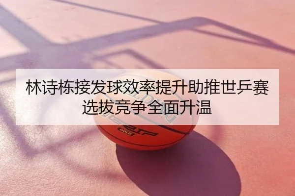 林诗栋接发球效率提升助推世乒赛选拔竞争全面升温