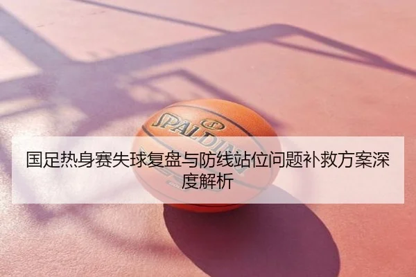 国足热身赛失球复盘与防线站位问题补救方案深度解析