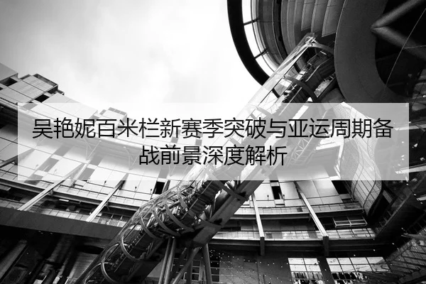 吴艳妮百米栏新赛季突破与亚运周期备战前景深度解析
