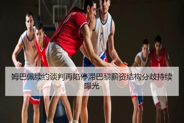 姆巴佩续约谈判再陷停滞巴黎薪资结构分歧持续曝光