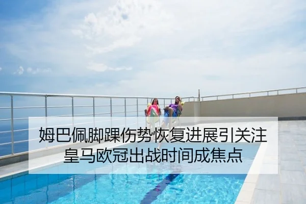 姆巴佩脚踝伤势恢复进展引关注 皇马欧冠出战时间成焦点