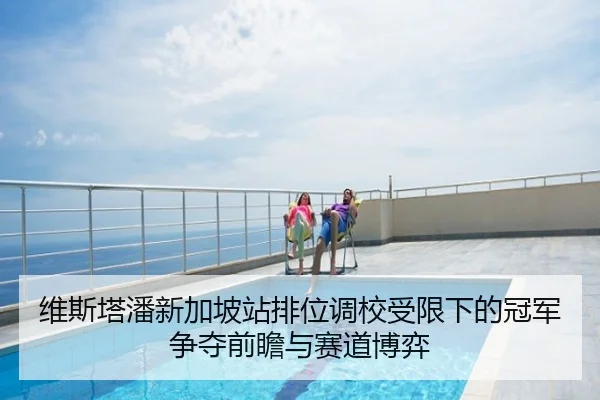 维斯塔潘新加坡站排位调校受限下的冠军争夺前瞻与赛道博弈