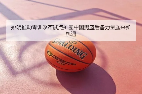 姚明推动青训改革试点扩围中国男篮后备力量迎来新机遇